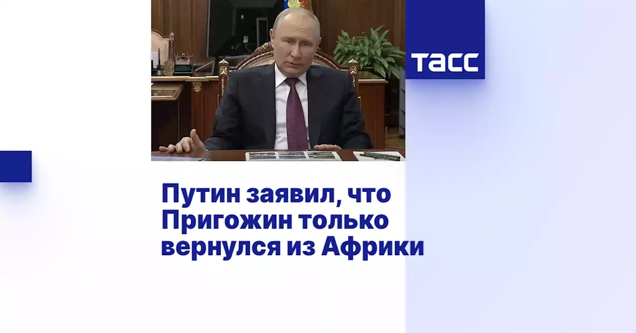 Путин заявил, что Пригожин только вернулся из Африки