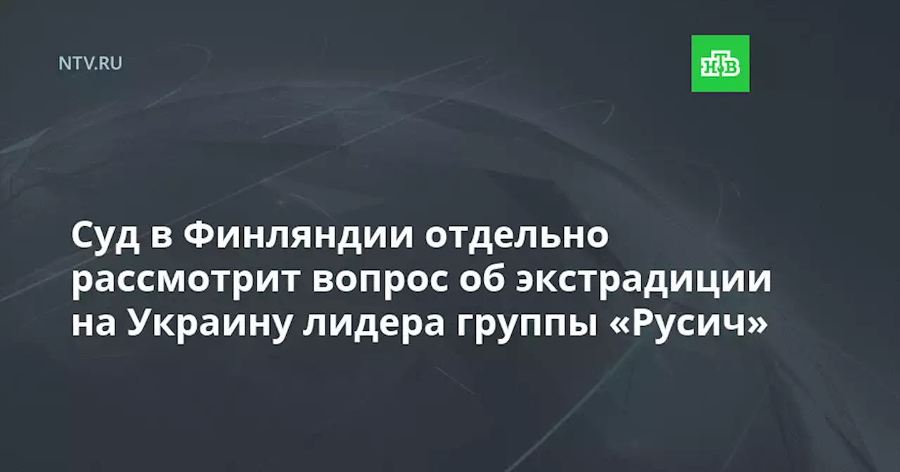 Суд в Финляндии отдельно рассмотрит вопрос об экстрадиции на Украину лидера группы «Русич»