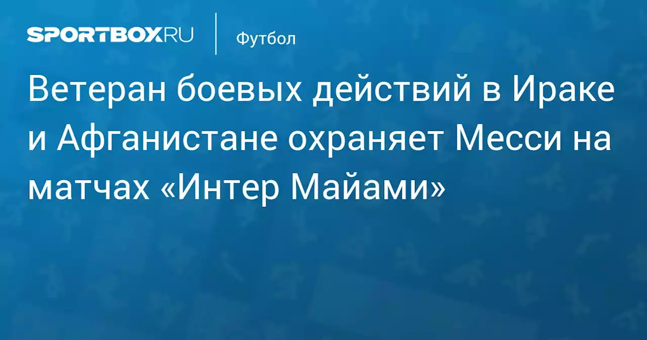 Ветеран боевых действий в Ираке и Афганистане охраняет Месси на матчах «Интер Майами»