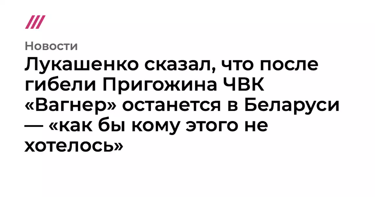 Лукашенко сказал, что после гибели Пригожина ЧВК «Вагнер» останется в Беларуси — «как бы кому этого не хотелось»