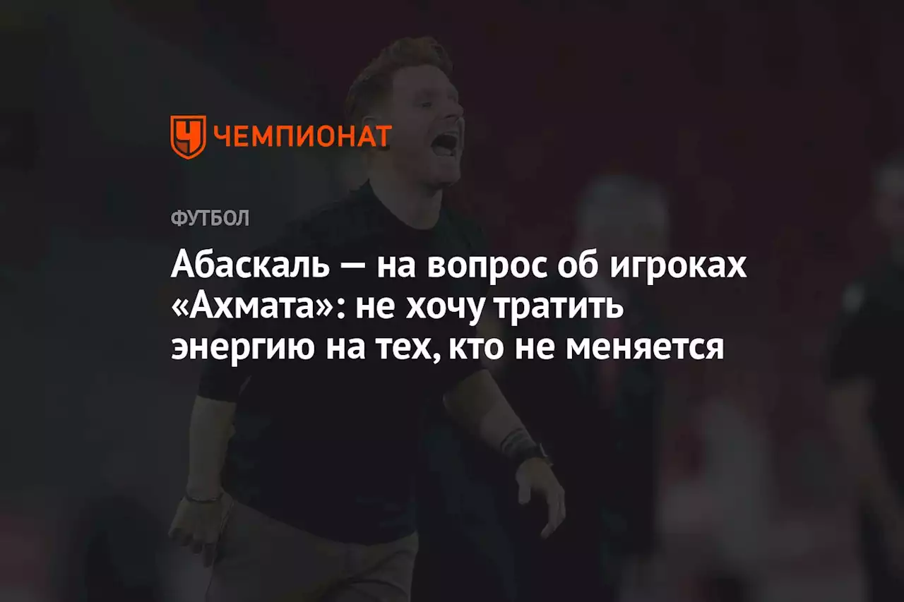 Абаскаль — на вопрос об игроках «Ахмата»: не хочу тратить энергию на тех, кто не меняется