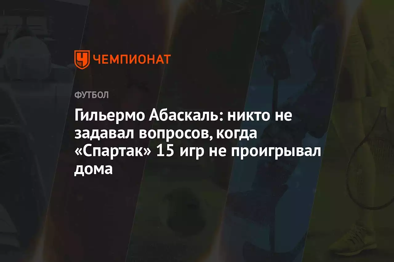 Гильермо Абаскаль: никто не задавал вопросов, когда «Спартак» 15 игр не проигрывал дома