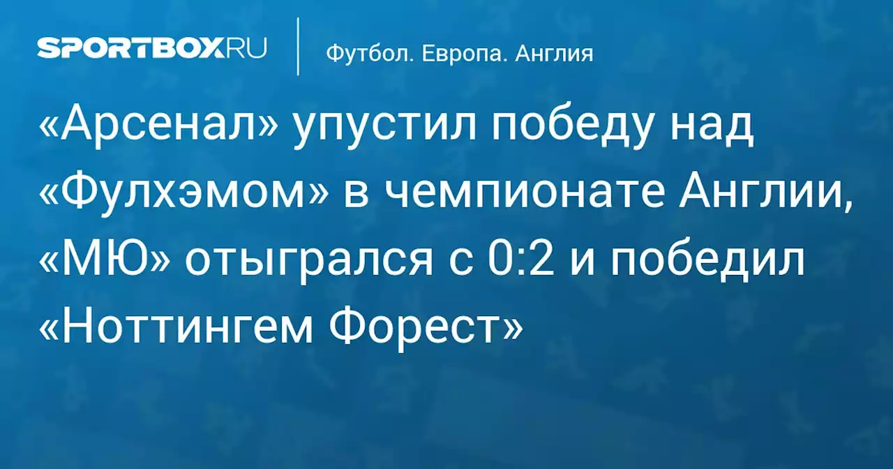 «Арсенал» упустил победу над «Фулхэмом» в чемпионате Англии, «МЮ» отыгрался с 0:2 и победил «Ноттингем Форест»