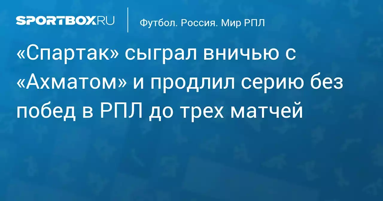 «Спартак» сыграл вничью с «Ахматом» и продлил серию без побед в РПЛ до трех матчей