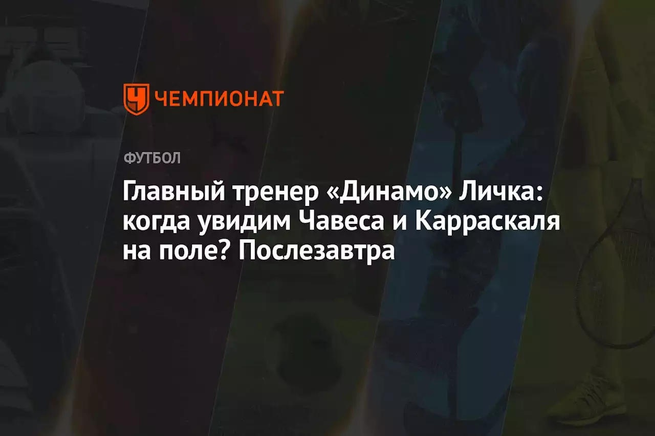 Главный тренер «Динамо» Личка: когда увидим Чавеса и Карраскаля на поле? Послезавтра