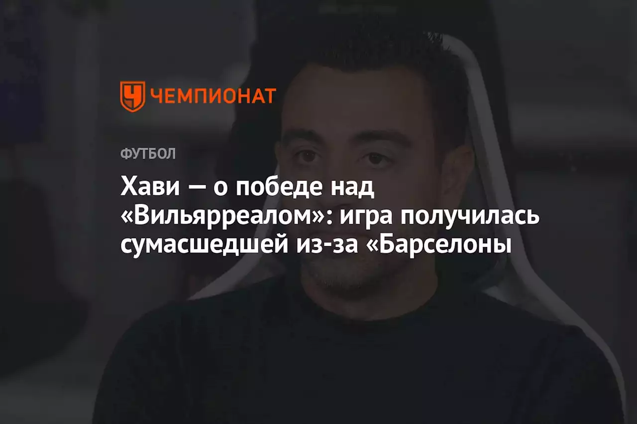 Хави — о победе над «Вильярреалом»: игра получилась сумасшедшей из-за «Барселоны»