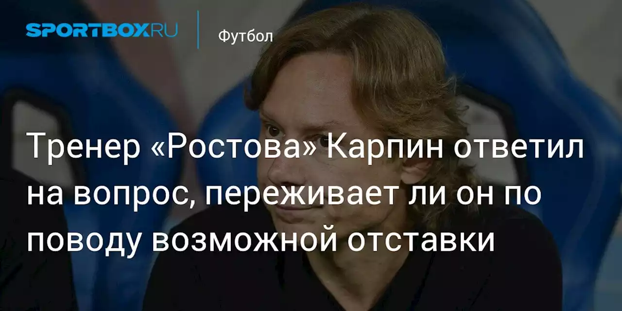 Тренер «Ростова» Карпин ответил на вопрос, переживает ли он по поводу возможной отставки