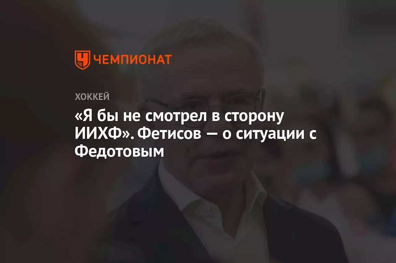 «Я бы не смотрел в сторону ИИХФ». Фетисов — о ситуации с Федотовым