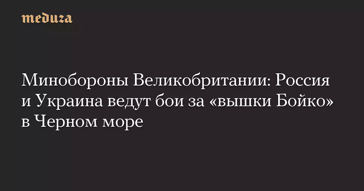 Минобороны Великобритании: Россия и Украина ведут бои за «вышки Бойко» в Черном море — Meduza