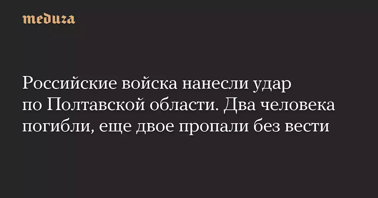 Российские войска нанесли удар по Полтавской области. Два человека погибли, еще двое пропали без вести — Meduza