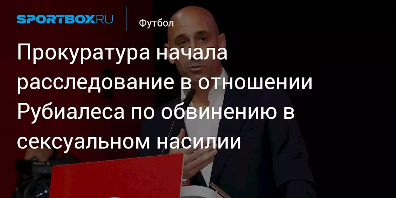 Прокуратура начала расследование в отношении Рубиалеса по обвинению в сексуальном насилии