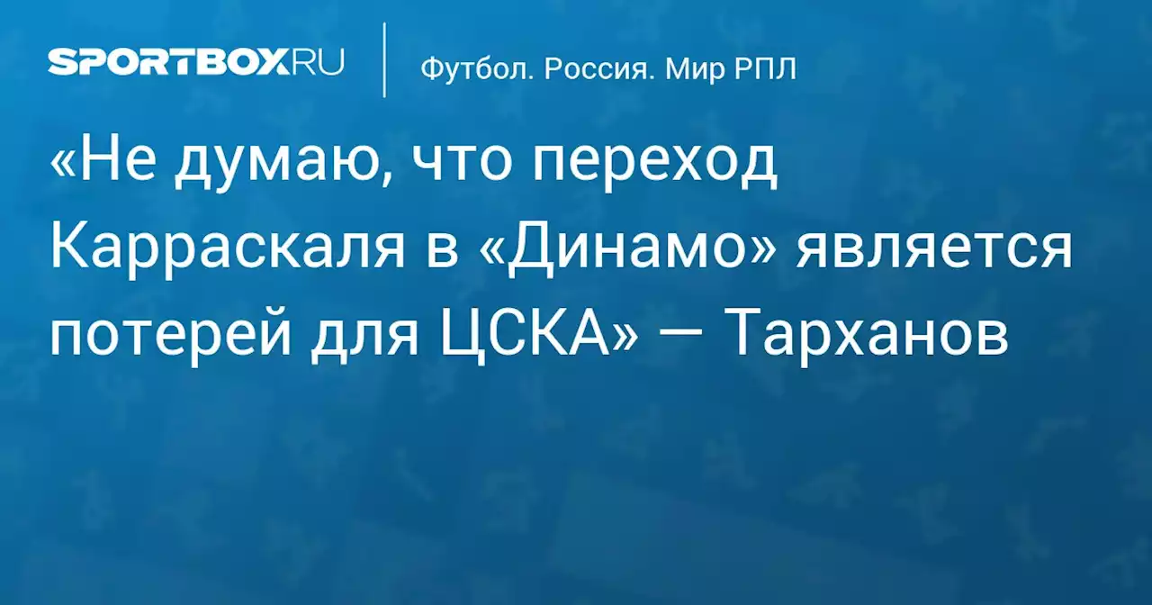 «Не думаю, что переход Карраскаля в «Динамо» является потерей для ЦСКА» — Тарханов