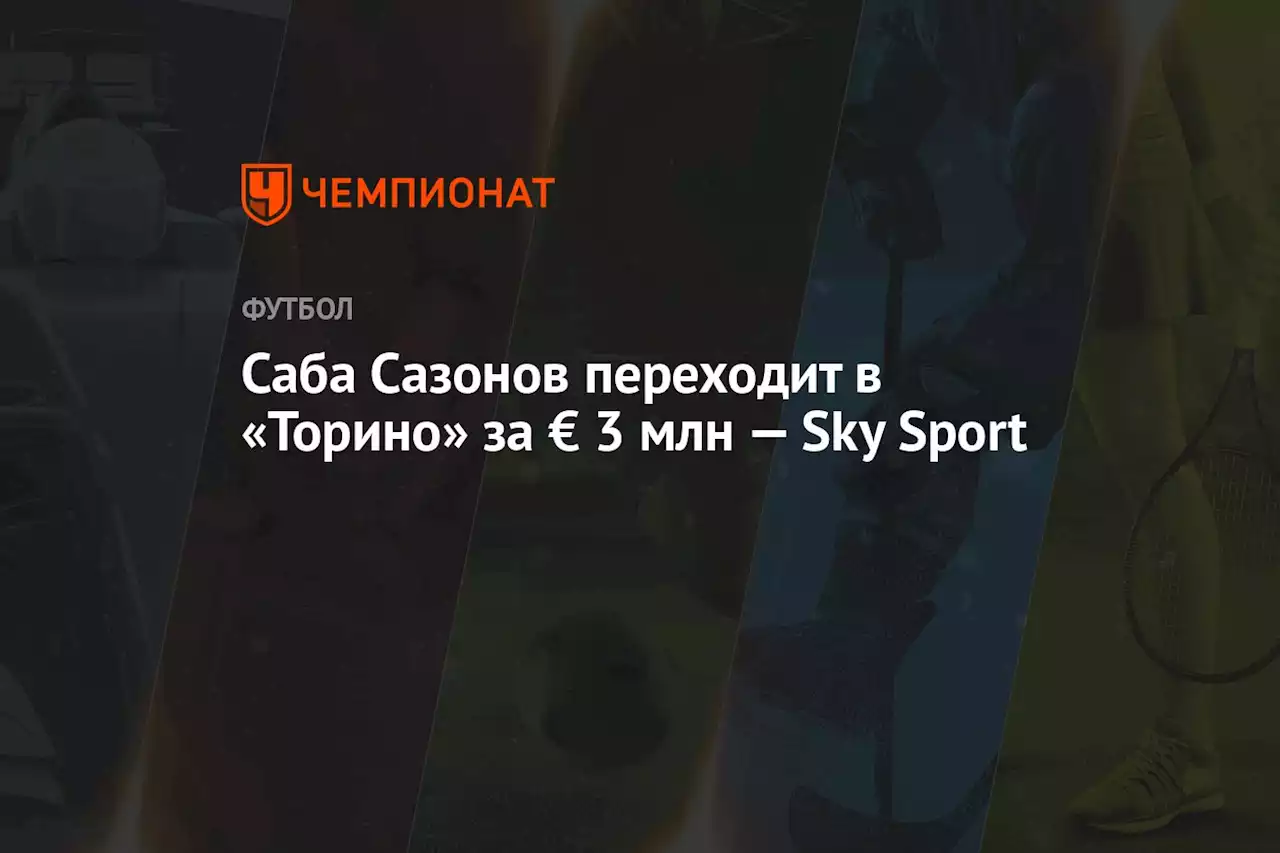 Саба Сазонов переходит в «Торино» за € 3 млн — Sky Sport