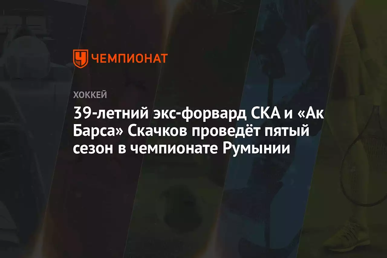 39-летний экс-форвард СКА и «Ак Барса» Скачков проведёт пятый сезон в чемпионате Румынии