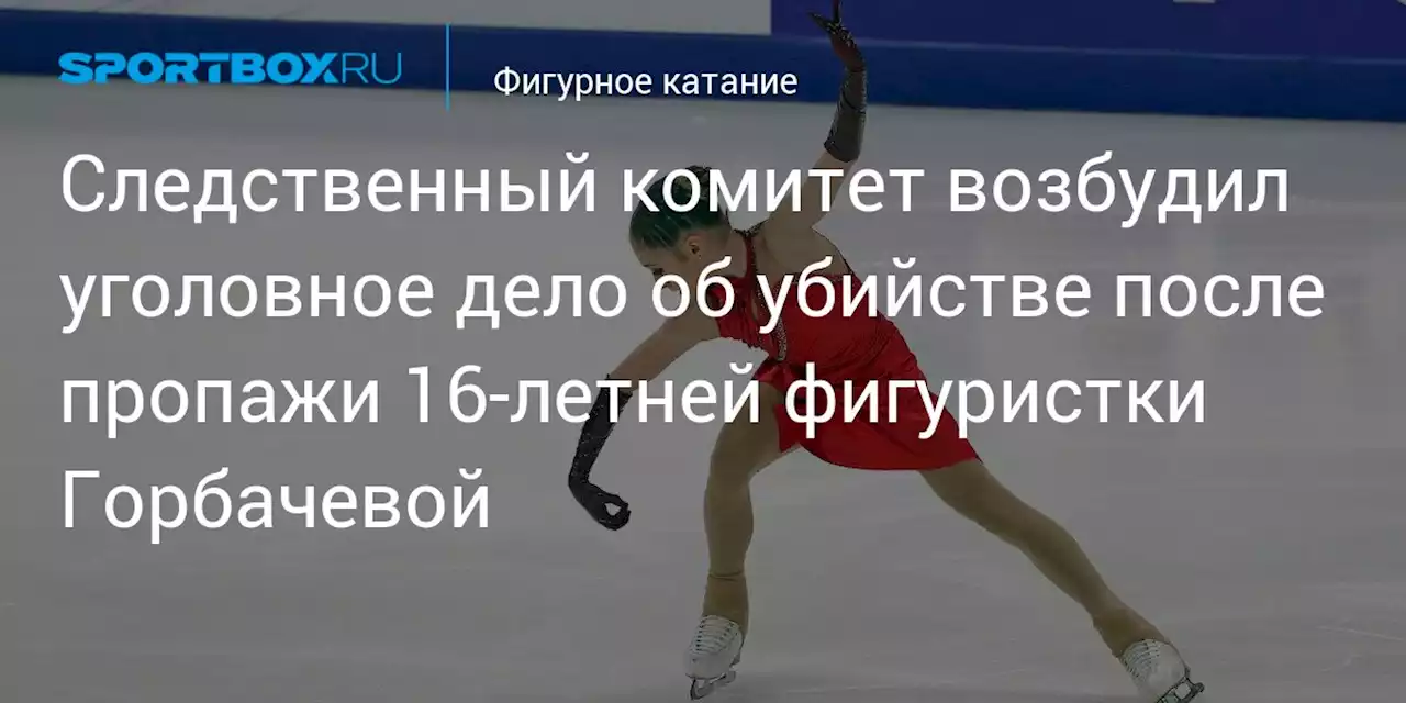 Следственный комитет возбудил уголовное дело об убийстве после пропажи 16‑летней фигуристки Горбачевой