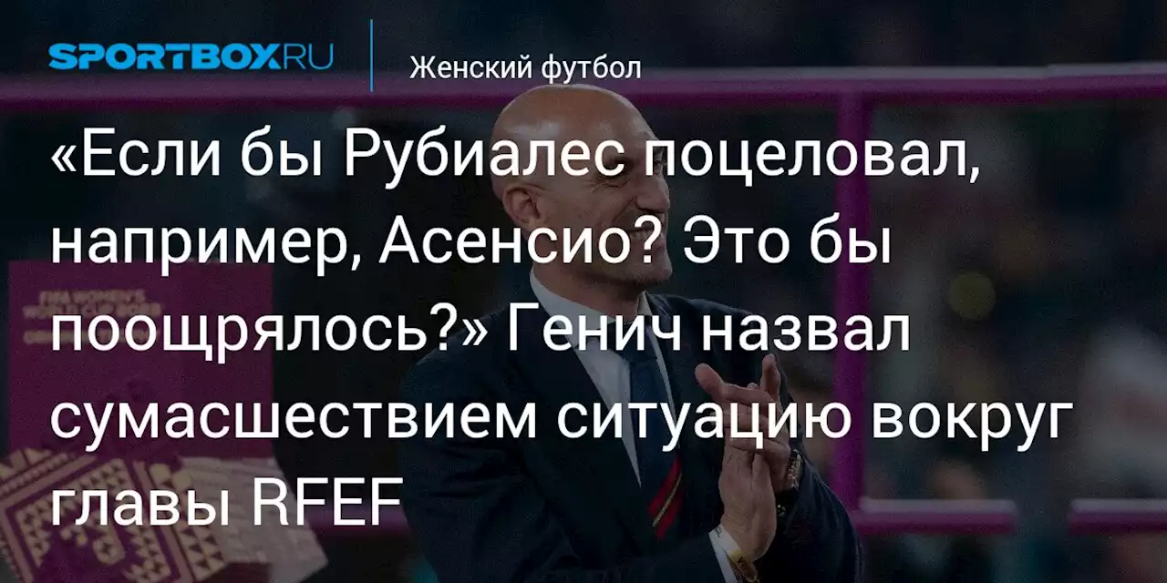 «Если бы Рубиалес поцеловал, например, Асенсио? Это бы поощрялось?» Генич назвал сумасшествием ситуацию вокруг главы RFEF