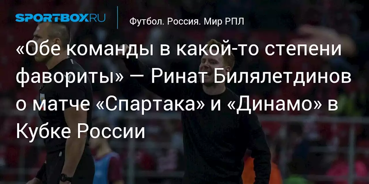 «Обе команды в какой‑то степени фавориты» — Ринат Билялетдинов о матче «Спартака» и «Динамо» в Кубке России