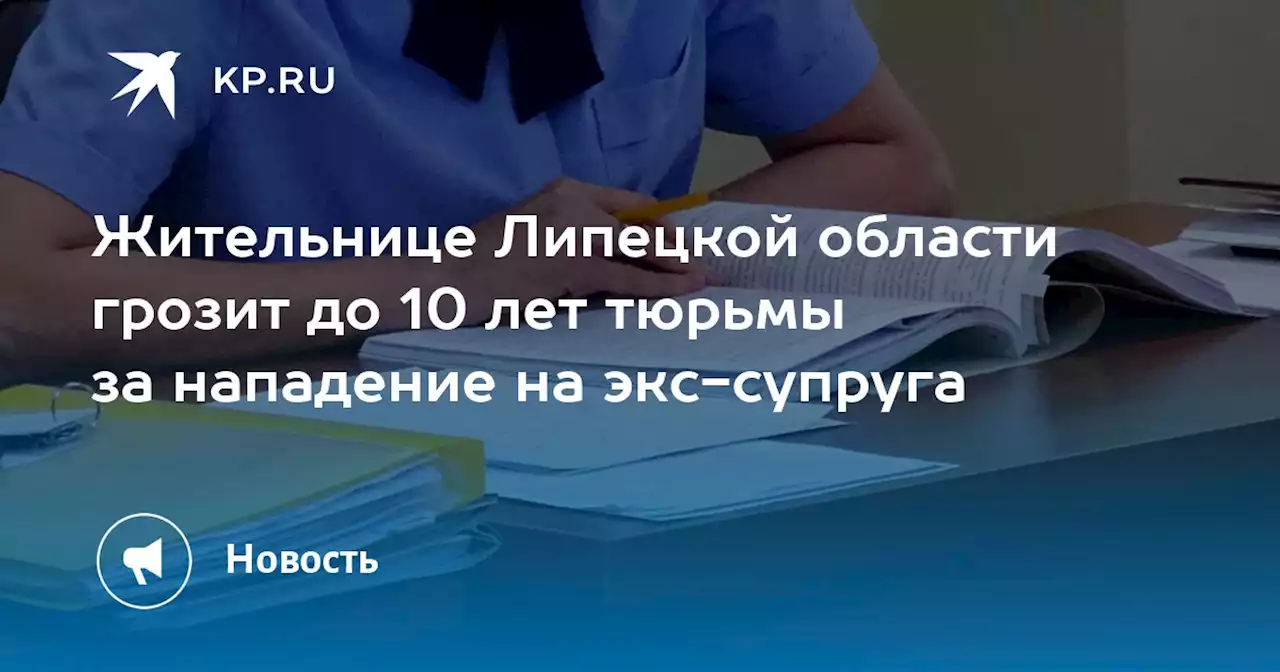 Жительнице Липецкой области грозит до 10 лет тюрьмы за нападение на экс-супруга