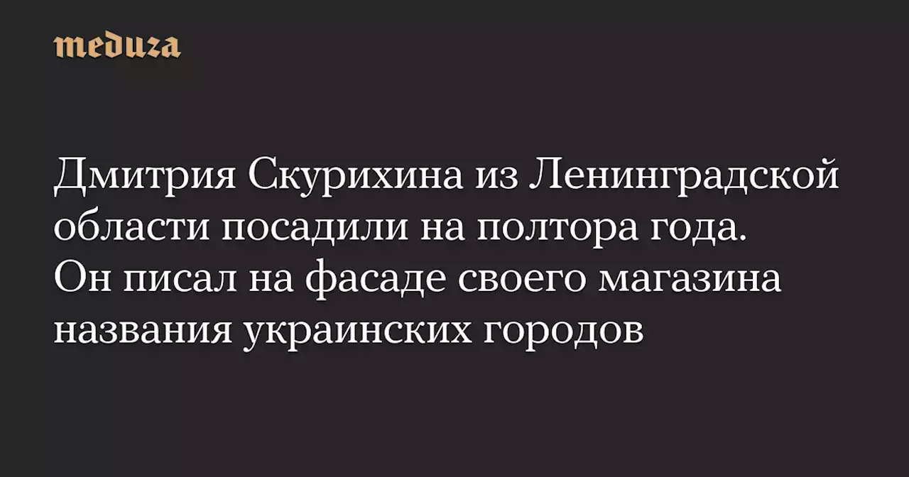 Дмитрия Скурихина из Ленинградской области посадили на полтора года. Он писал на фасаде своего магазина названия украинских городов — Meduza