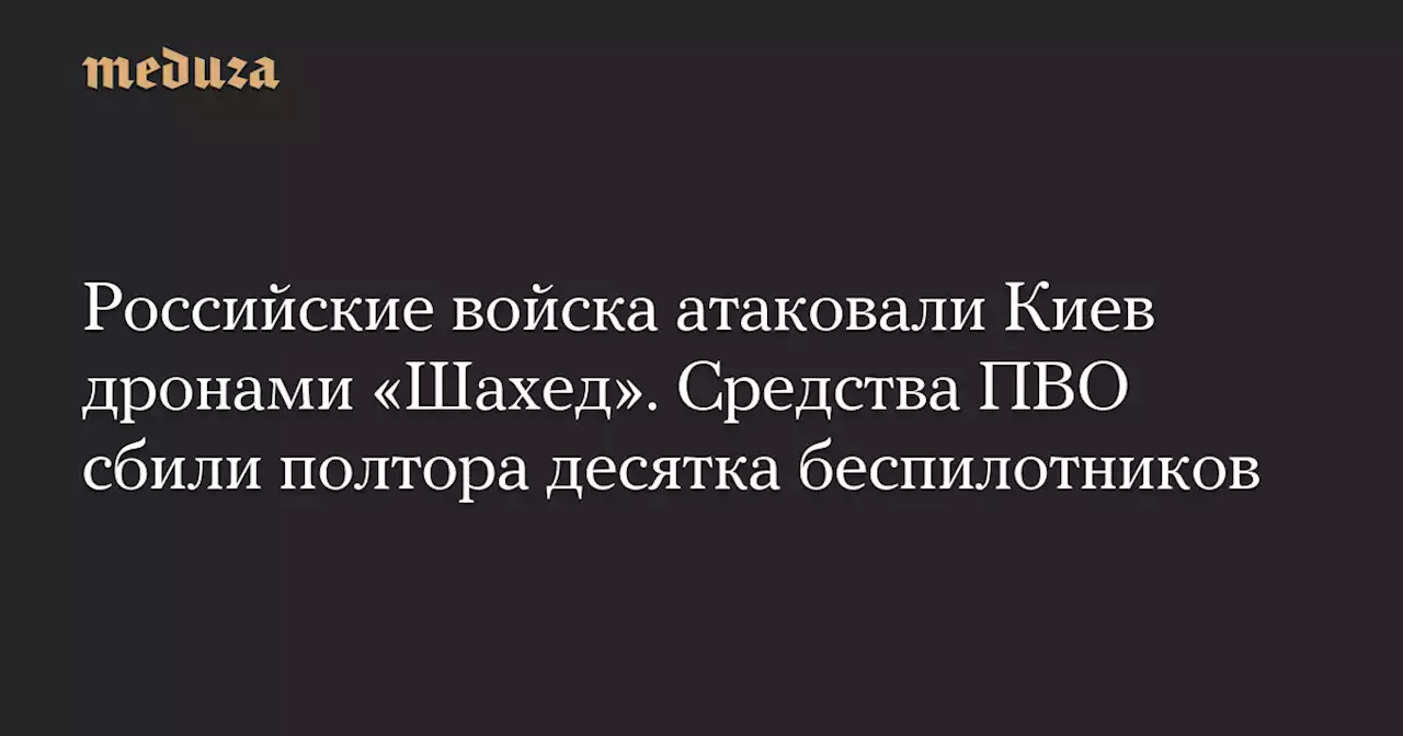 Российские войска атаковали Киев дронами «Шахед». Средства ПВО сбили полтора десятка беспилотников — Meduza