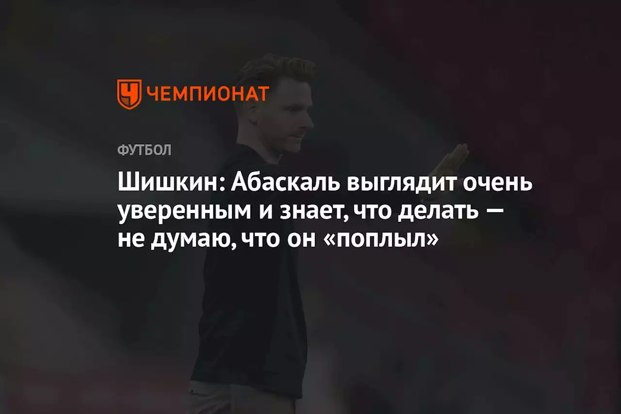 Шишкин: Абаскаль выглядит очень уверенным и знает, что делать — не думаю, что он «поплыл»