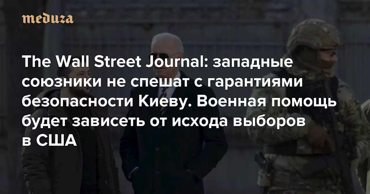 The Wall Street Journal: западные союзники не спешат с гарантиями безопасности Киеву. Военная помощь будет зависеть от исхода выборов в США — Meduza