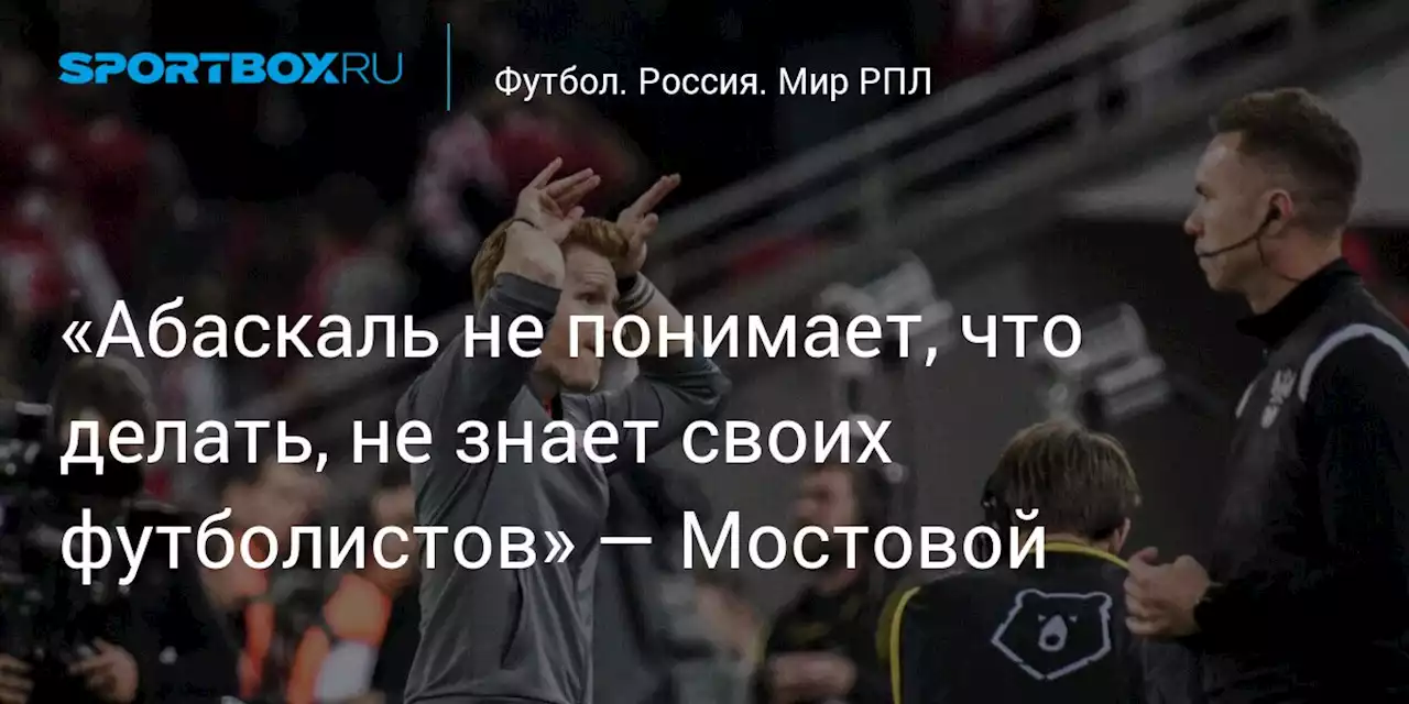 «Абаскаль не понимает, что делать, не знает своих футболистов» — Мостовой