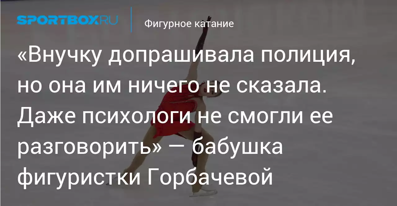 «Внучку допрашивала полиция, но она им ничего не сказала. Даже психологи не смогли ее разговорить» — бабушка фигуристки Горбачевой