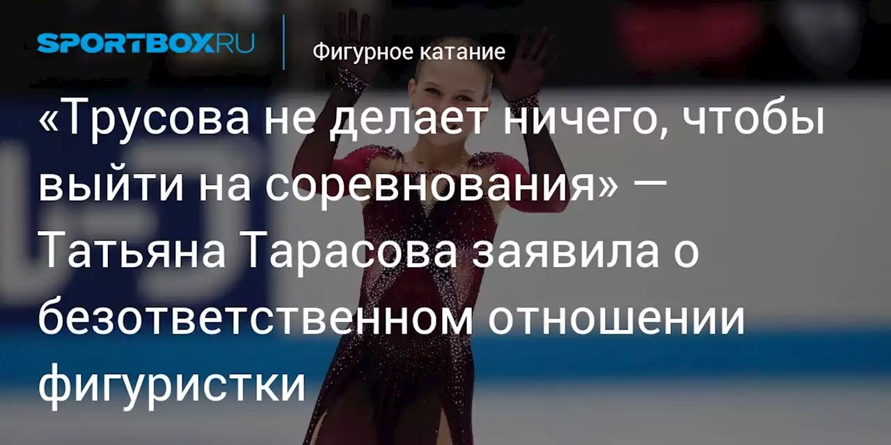 «Трусова не делает ничего, чтобы выйти на соревнования» — Татьяна Тарасова заявила о безответственном отношении фигуристки