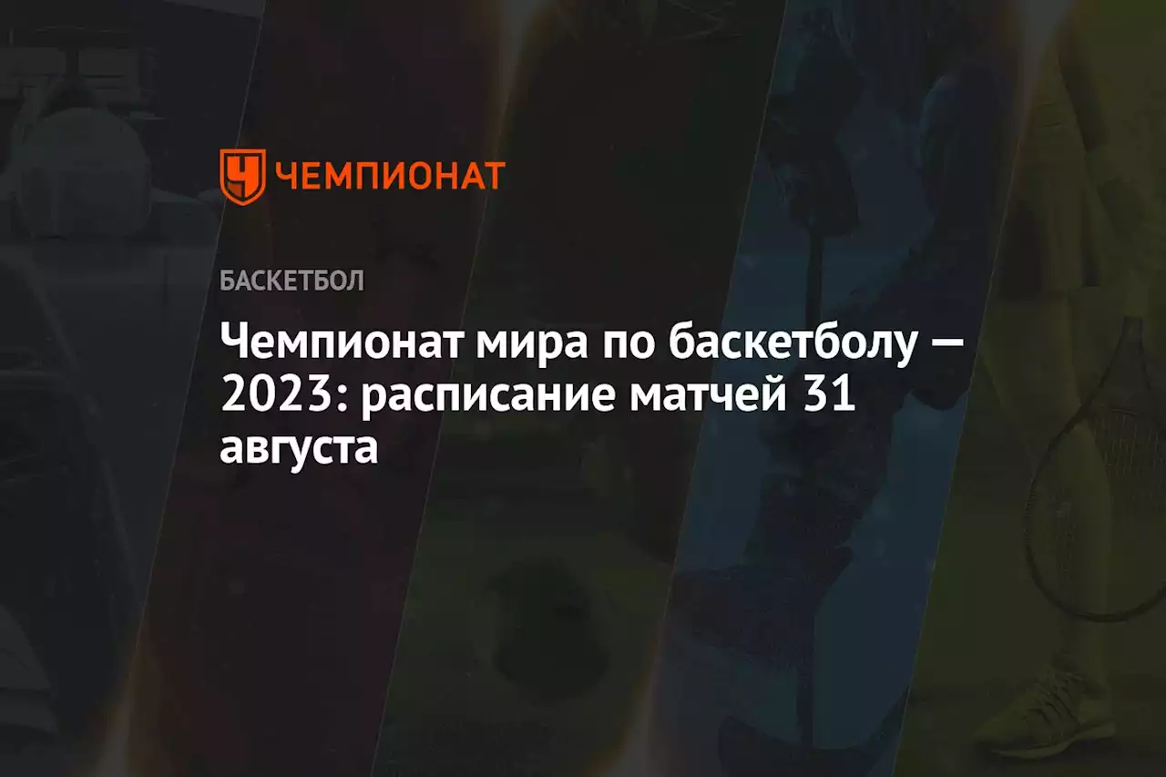 Чемпионат мира по баскетболу — 2023: расписание матчей 31 августа