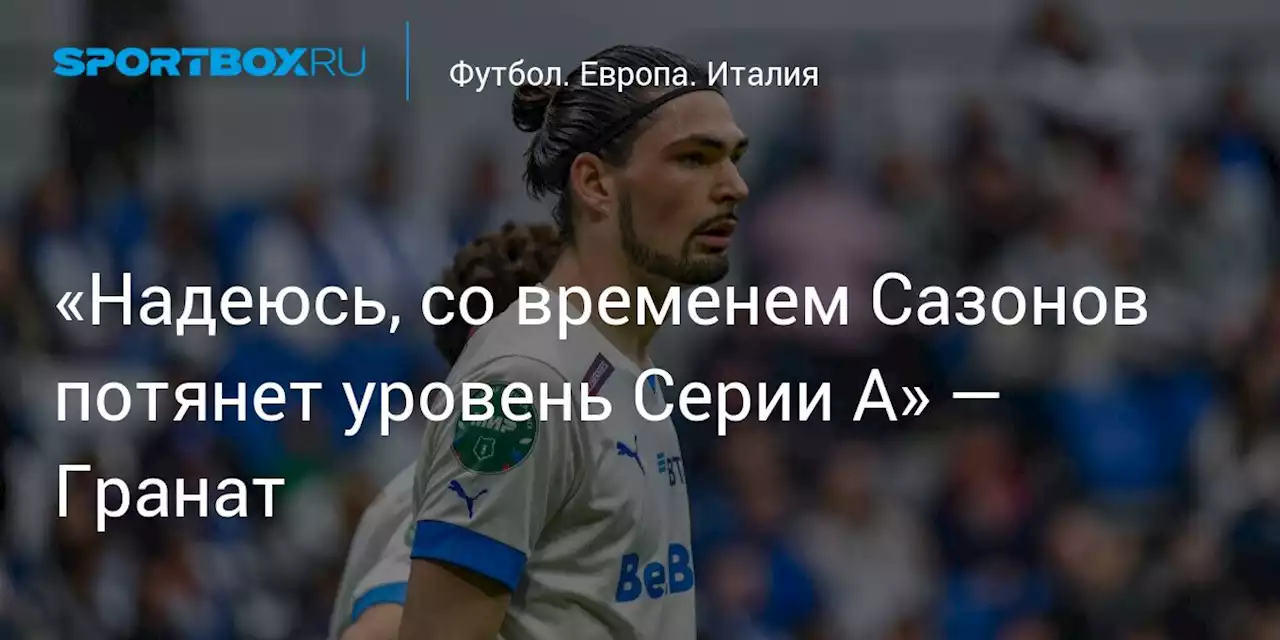 «Надеюсь, со временем Сазонов потянет уровень Серии А» — Гранат