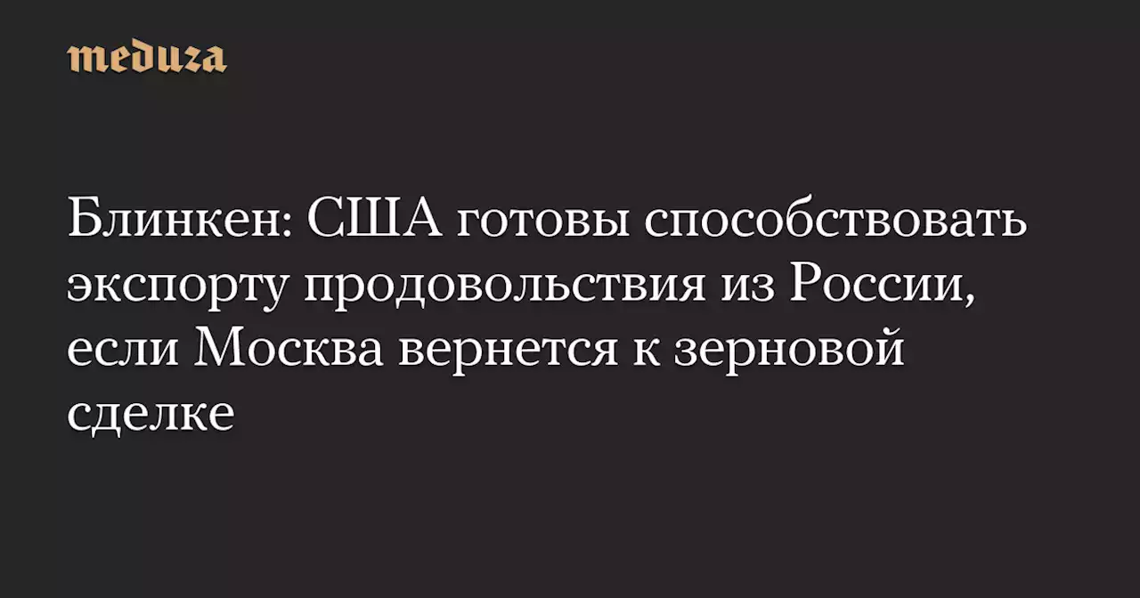 Блинкен: США готовы способствовать экспорту продовольствия из России, если Москва вернется к зерновой сделке — Meduza