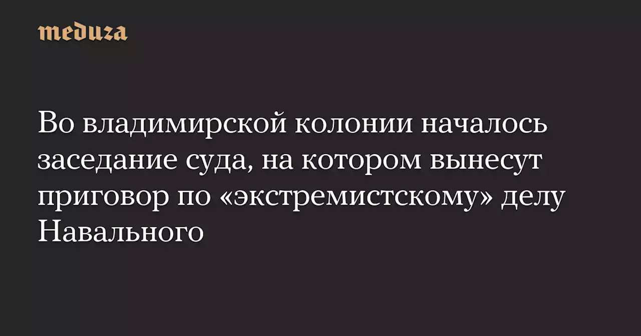 Во владимирской колонии началось заседание суда, на котором вынесут приговор по «экстремистскому» делу Навального — Meduza