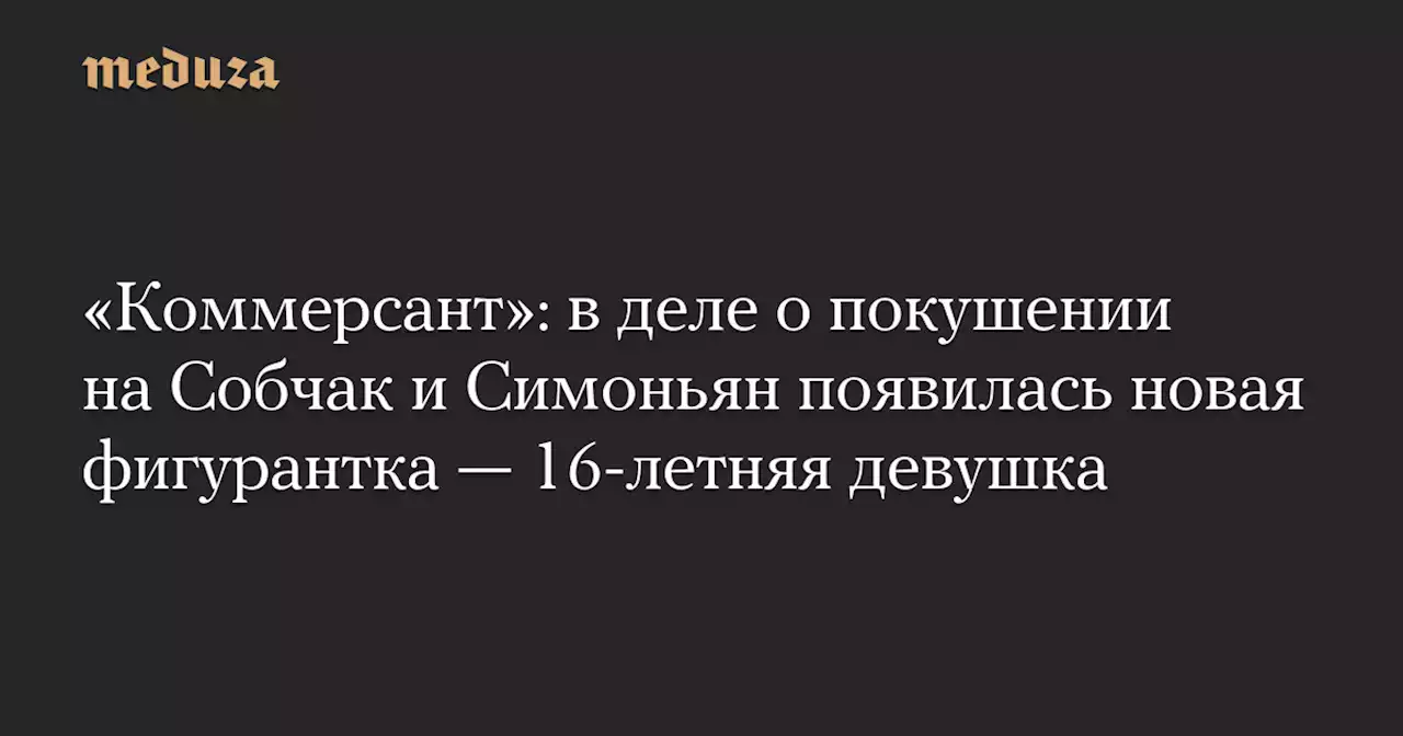 «Коммерсант»: в деле о покушении на Собчак и Симоньян появилась новая фигурантка — 16-летняя девушка — Meduza