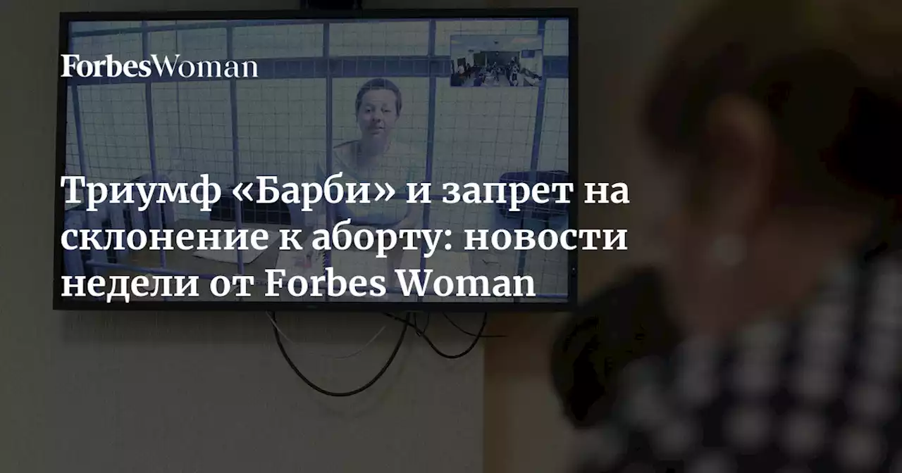 Триумф «Барби» и запрет на склонение к аборту: новости недели от Forbes Woman