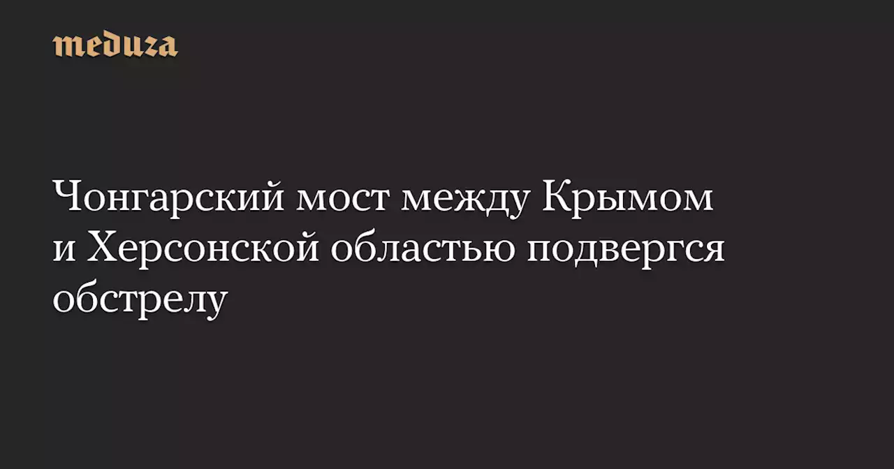 Чонгарский мост между Крымом и Херсонской областью подвергся обстрелу — Meduza