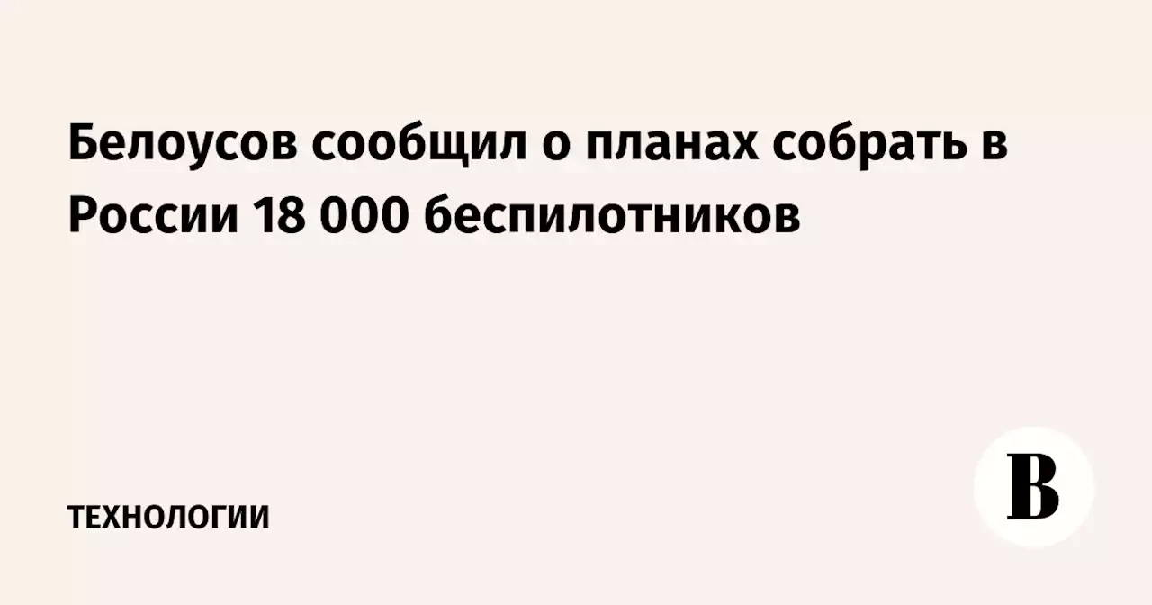 Белоусов сообщил о планах собрать в России 18 000 беспилотников