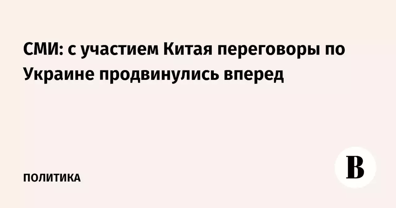 СМИ: с участием Китая переговоры по Украине продвинулись вперед