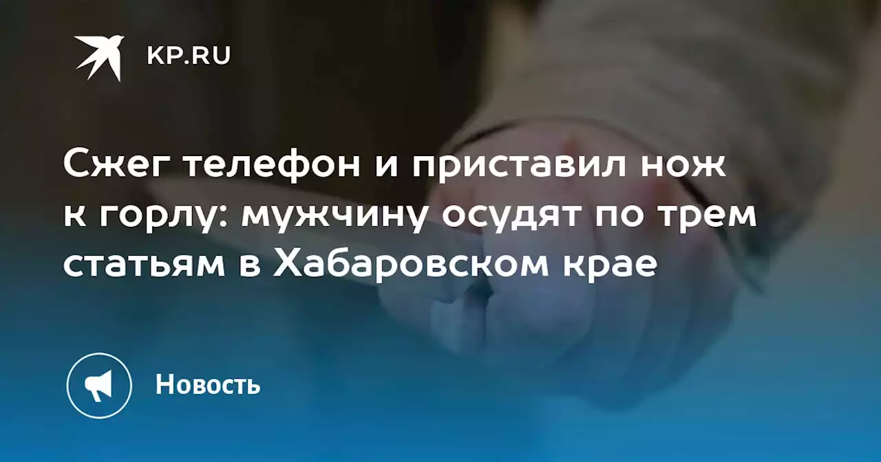 Сжег телефон и приставил нож к горлу: мужчину осудят по трем статьям в Хабаровском крае