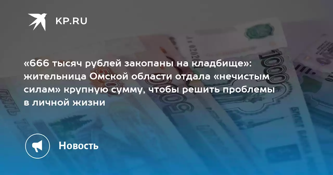 «666 тысяч рублей закопаны на кладбище»: жительница Омской области отдала «нечистым силам» крупную сумму, чтобы решить проблемы в личной жизни