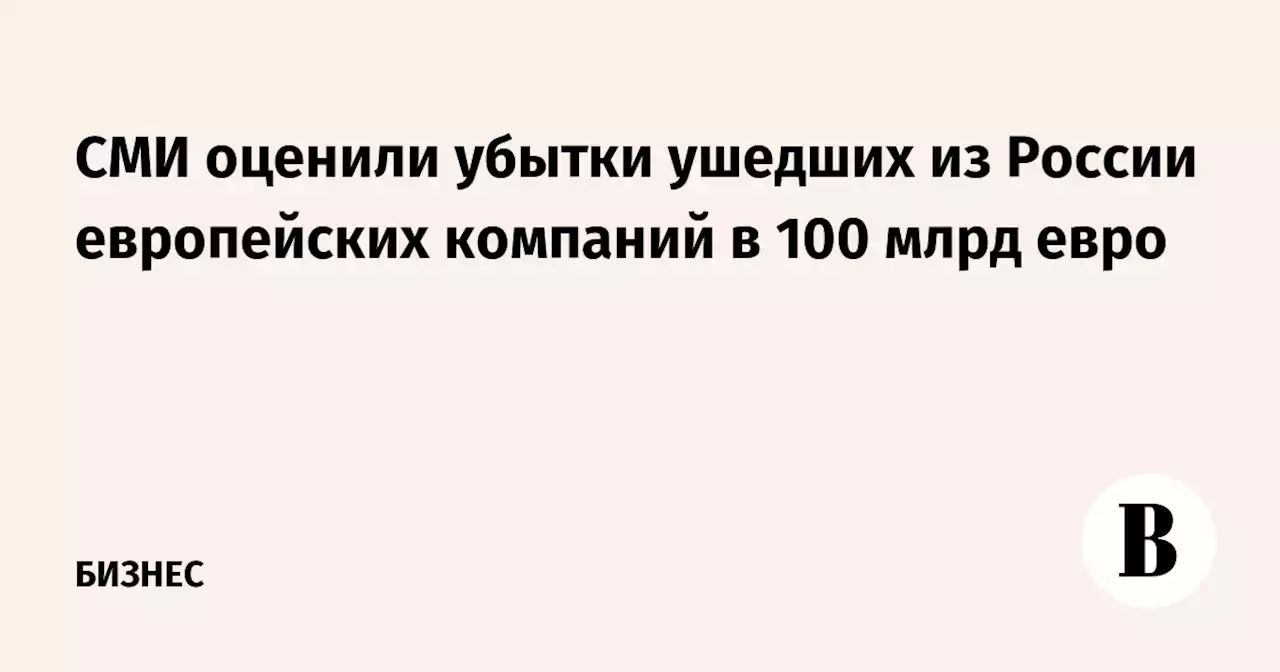 СМИ оценили убытки ушедших из России европейских компаний в 100 млрд евро