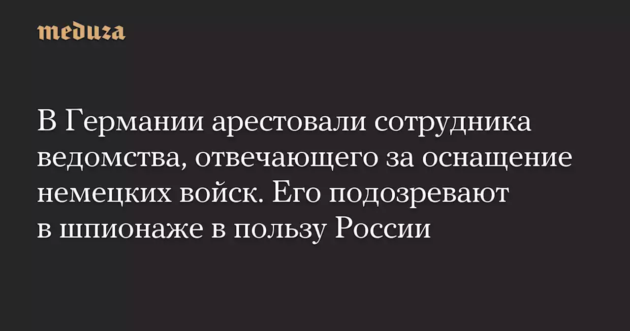 В Германии арестовали сотрудника ведомства, отвечающего за оснащение немецких войск. Его подозревают в шпионаже в пользу России — Meduza