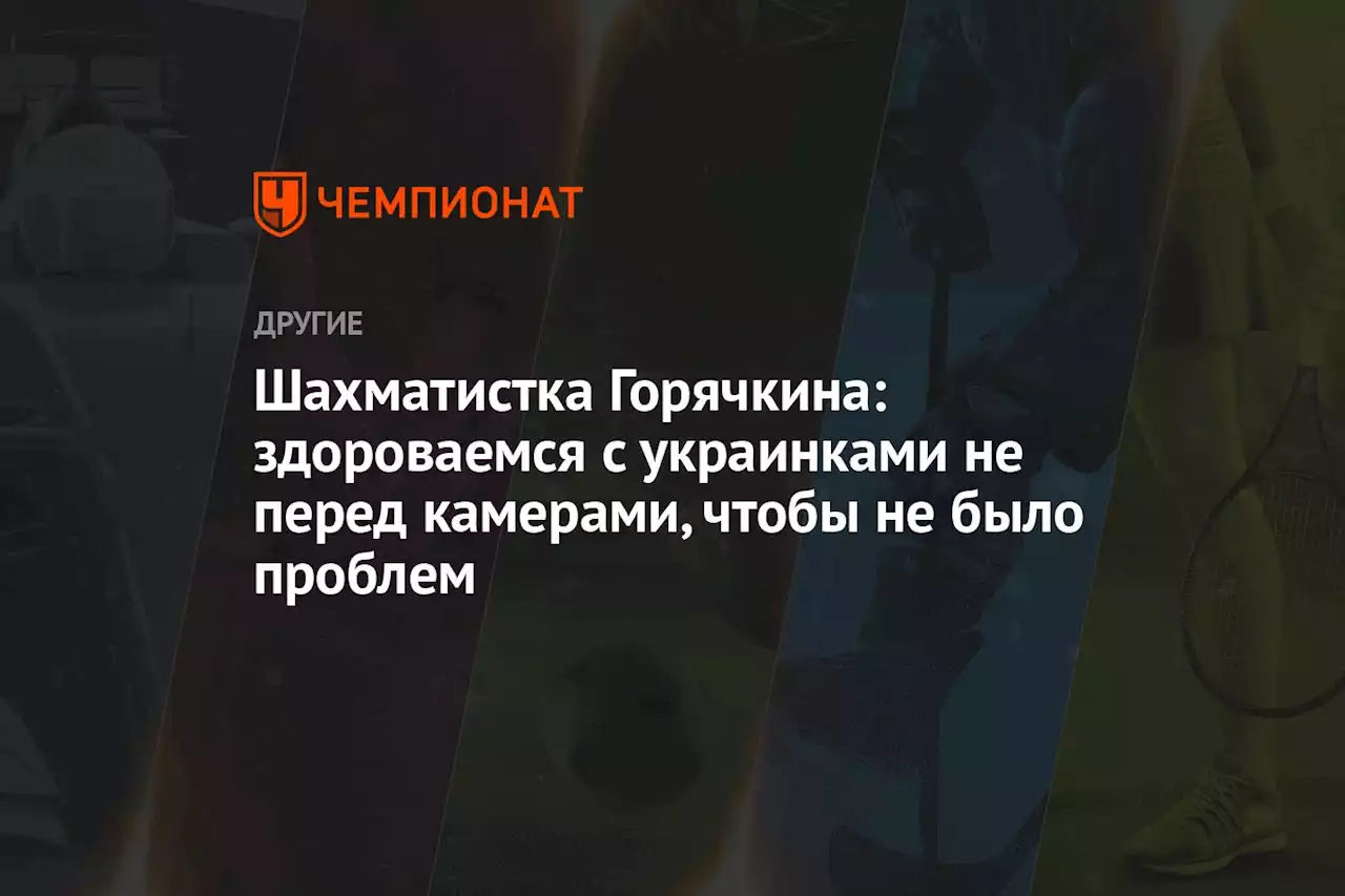 Шахматистка Горячкина: здороваемся с украинками не перед камерами, чтобы не было проблем