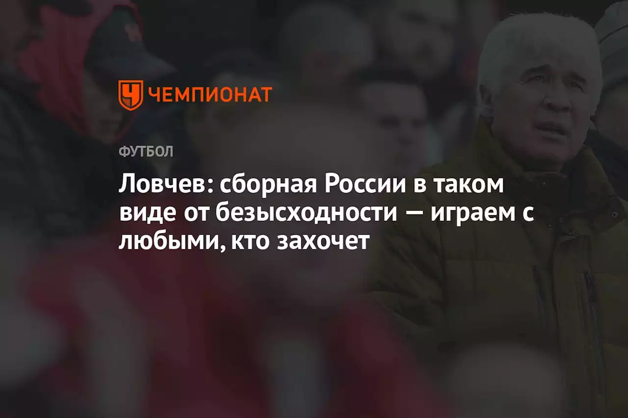 Ловчев: сборная России в таком виде от безысходности — играем с любыми, кто захочет