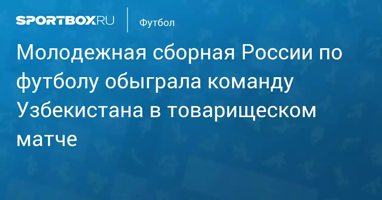 Молодежная сборная России по футболу обыграла команду Узбекистана в товарищеском матче