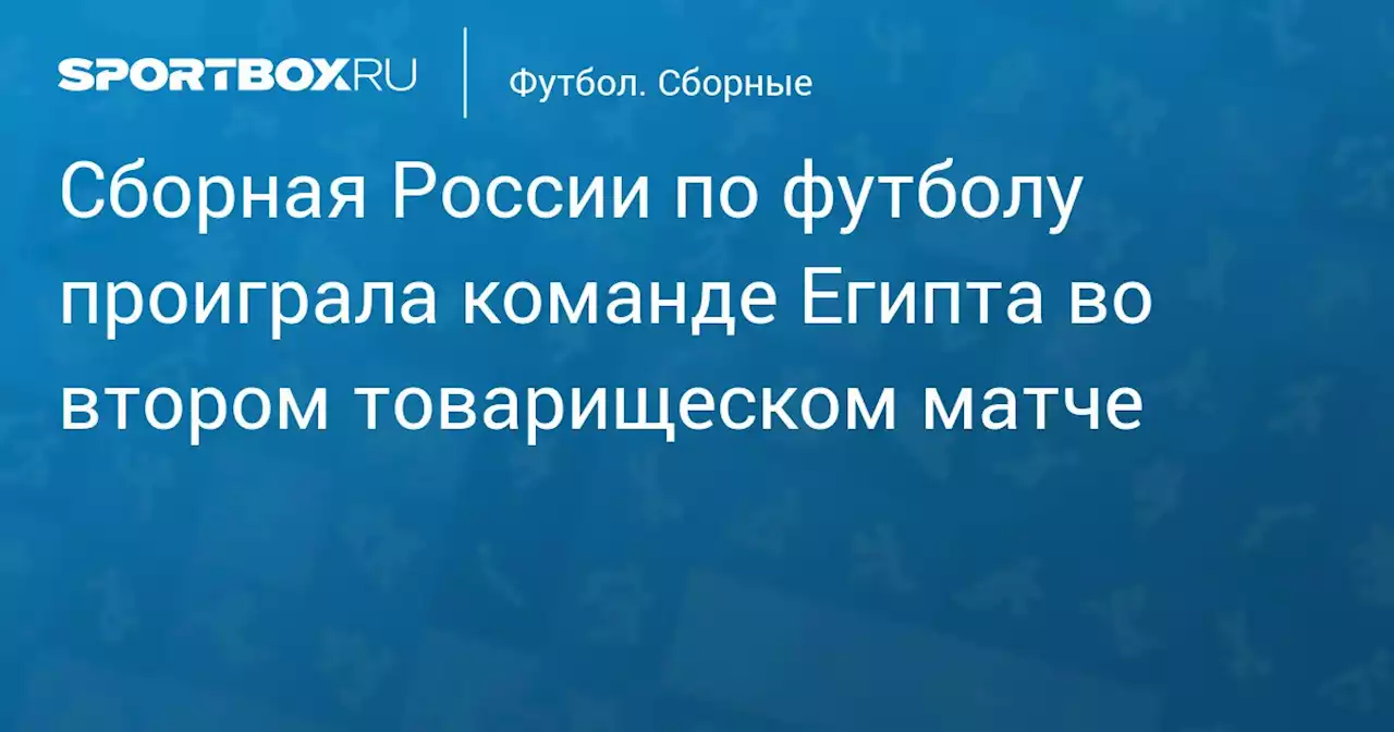 Сборная России по футболу проиграла команде Египта во втором товарищеском матче