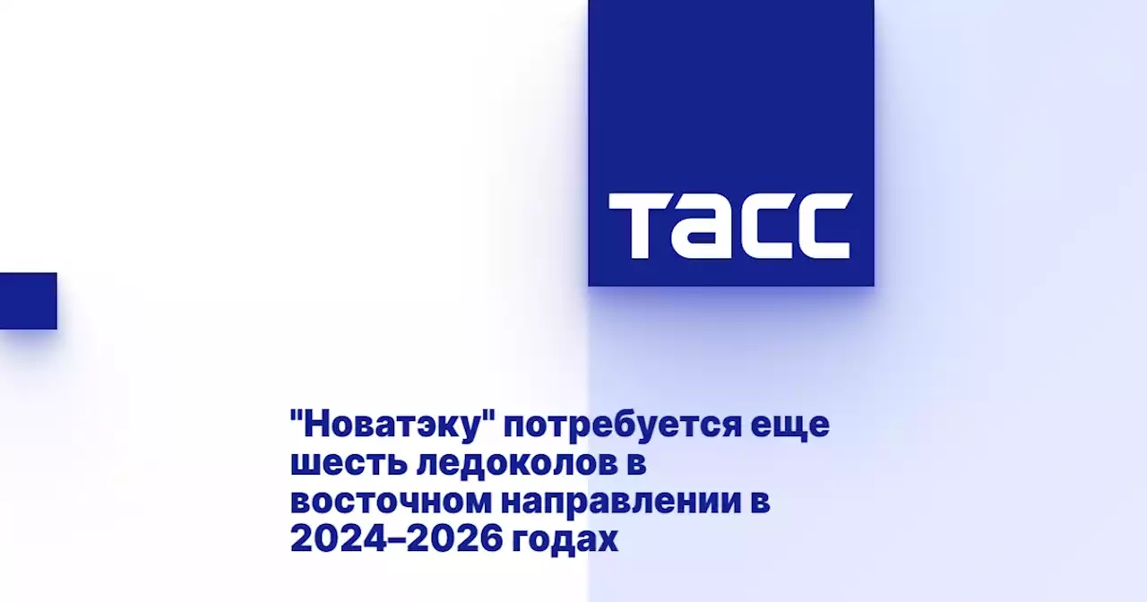 'Новатэку' потребуется еще шесть ледоколов в восточном направлении в 2024–2026 годах