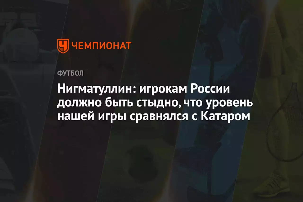 Нигматуллин: игрокам России должно быть стыдно, что уровень нашей игры сравнялся с Катаром