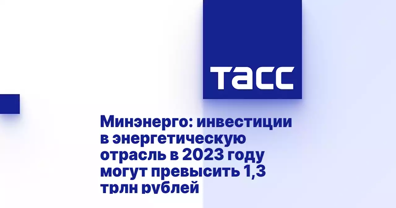 Минэнерго: инвестиции в энергетическую отрасль в 2023 году могут превысить 1,3 трлн рублей