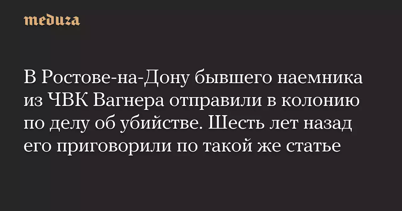 В Ростове-на-Дону бывшего наемника из ЧВК Вагнера отправили в колонию по делу об убийстве. Шесть лет назад его приговорили по такой же статье — Meduza